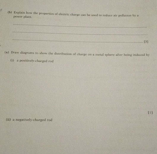 Explain how the properties of electric charge can be used to reduce air pollution by a 
power plant. 
_ 
_ 
_ 
[3] 
(a) Draw diagrams to show the distribution of charge on a metal sphere after being induced by 
(i) a positively-charged rod 
[1] 
(ii) a negatively-charged rod