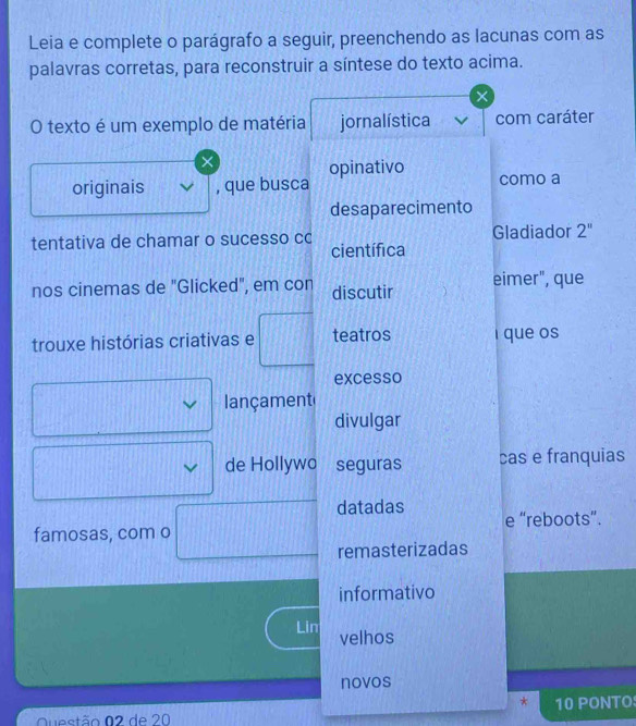 Leia e complete o parágrafo a seguir, preenchendo as lacunas com as
palavras corretas, para reconstruir a síntese do texto acima.
O texto é um exemplo de matéria jornalística com caráter
×
originais , que busca opinativo
como a
desaparecimento
tentativa de chamar o sucesso cc científica Gladiador 2'' 
nos cinemas de "Glicked", em con discutir eimer", que
trouxe histórias criativas e teatros i que os
excesso
ançament
divulgar
de Hollywo seguras cas e franquias
datadas e “reboots”.
famosas, com o
remasterizadas
informativo
Lin velhos
novos
*
Questão 02 de 20 10 PONTO