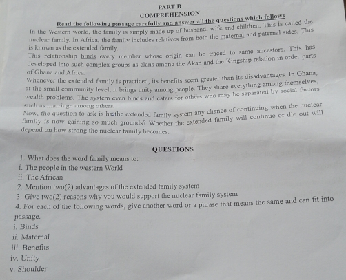 COMPREHENSION 
Read the following passage carefully and answer all the questions which follows 
In the Western world, the family is simply made up of husband, wife and children. This is called the 
nuclear family. In Africa, the family includes relatives from both the maternal and paternal sides. This 
is known as the extended family. 
This relationship binds every member whose origin can be traced to same ancestors. This has 
of Ghana and A frica developed into such complex groups as clans among the Akan and the Kingship relation in order parts 
Whenever the extended family is practiced, its benefits seem greater than its disadvantages. In Ghana, 
at the small community level, it brings unity among people. They share everything among themselves 
wealth problems. The system even binds and caters for others who may be separated by social factors 
such as marriage among others. 
Now, the question to ask is ha the extended family system any chance of continuing when the nuclear 
family is now gaining so much grounds? Whether the extended family will continue or die out will 
depend on how strong the nuclear family becomes. 
QUESTIONS 
1. What does the word family means to: 
i. The people in the western World 
ii. The African 
2. Mention two(2) advantages of the extended family system 
3. Give two(2) reasons why you would support the nuclear family system 
4. For each of the following words, give another word or a phrase that means the same and can fit into 
passage. 
i. Binds 
ii. Maternal 
iii. Benefits 
iv. Unity 
v. Shoulder