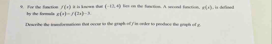 For the function f(x) it is known that (-12,4) lies on the function. A second function, g(x) , is defined 
by the formula g(x)=f(2x)-3. 
Describe the transformations that occur to the graph of f in order to produce the graph of g.