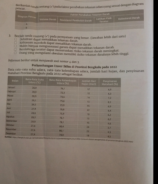 Berikanlah tanda centang (✓) pada faktor perubahan tekanan udara yang sesuaí dengan diagram
3. Berilah tanda centang (✓) pada pernyataan yang benar. (Jawaban lebih dari satu)
Dehidrasi dapat menaikkan tekanan darah.
Kebiasaan merokok dapat menaikkan tekanan darah.
Makin banyak mengonsumsi garam dapat menaikkan tekanan darah
Berolahraga teratur dapat menurunkan risiko tekanan darah meningkat.
Orang yang mengalami obesitas memiliki risiko tekanan darahnya lebih tinggi
Informasi berikut untuk menjawab soal nomor 4 dan 5.
Perkembangan Unsur Iklim di Provinsi Bengkulu pada 2022
Data rata-rata suhu udara, rata-rata kelembapan udara, jumlah hari hujan, dan penyinaran
matahari Provinsi Bengkulu pada 2022
ton-di-proviesi-bengkulu-2022.hpm|