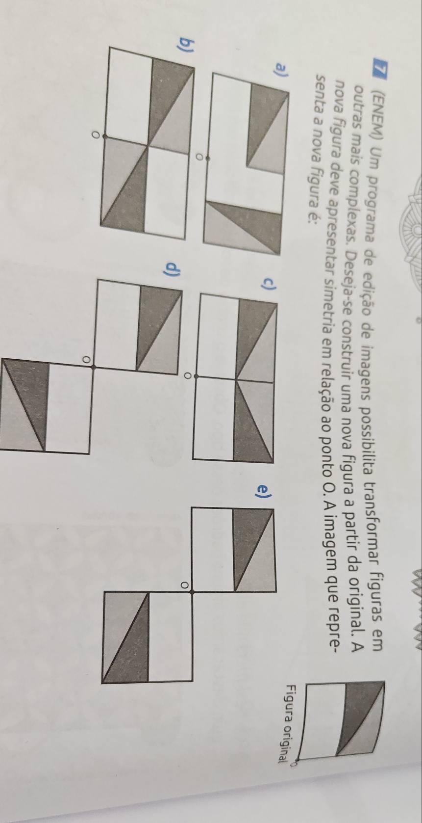 (ENEM) Um programa de edição de imagens possibilita transformar figuras em
outras mais complexas. Deseja-se construir uma nova figura a partir da original. A
nova figura deve apresentar símetria em relação ao ponto O. A imagem que repre-
senta a nova figura é:
Figura original
e)
b)
d)
ò