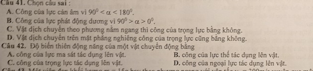 Cầu 41. Chọn câu sai :
A. Công của lực cản âm vì 90° <180°.
B. Công của lực phát động dương vì 90^0>alpha >0^0.
C. Vật dịch chuyên theo phương năm ngang thì công của trọng lực bằng không.
D. Vật dịch chuyên trên mặt phẳng nghiêng công của trọng lực cũng bằng không.
Câu 42. Độ biển thiên động năng của một vật chuyển động bằng
A. công của lực ma sát tác dụng lên vật. B. công của lực thể tác dụng lên vật.
C. công của trọng lực tác dụng lên vật. D. công của ngoại lực tác dụng lên vật.