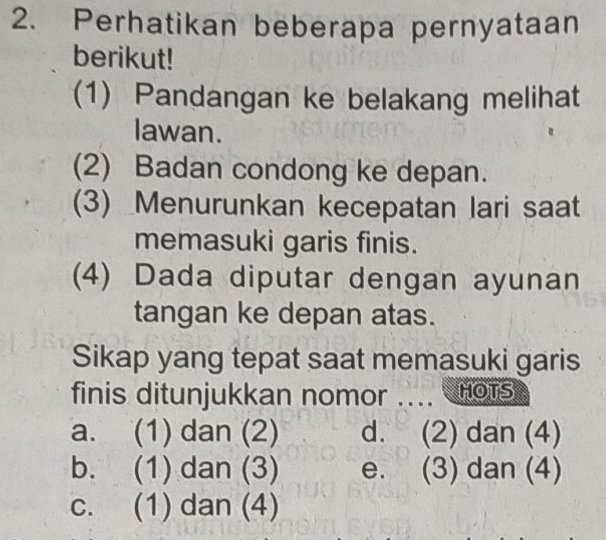 Perhatikan beberapa pernyataan
berikut!
(1) Pandangan ke belakang melihat
lawan.
(2) Badan condong ke depan.
(3) Menurunkan kecepatan lari saat
memasuki garis finis.
(4) Dada diputar dengan ayunan
tangan ke depan atas.
Sikap yang tepat saat memasuki garis
finis ditunjukkan nomor .... HOTS
a. (1) dan (2) d. (2) dan (4)
b. (1) dan (3) e. (3) dan (4)
c. (1) dan (4)