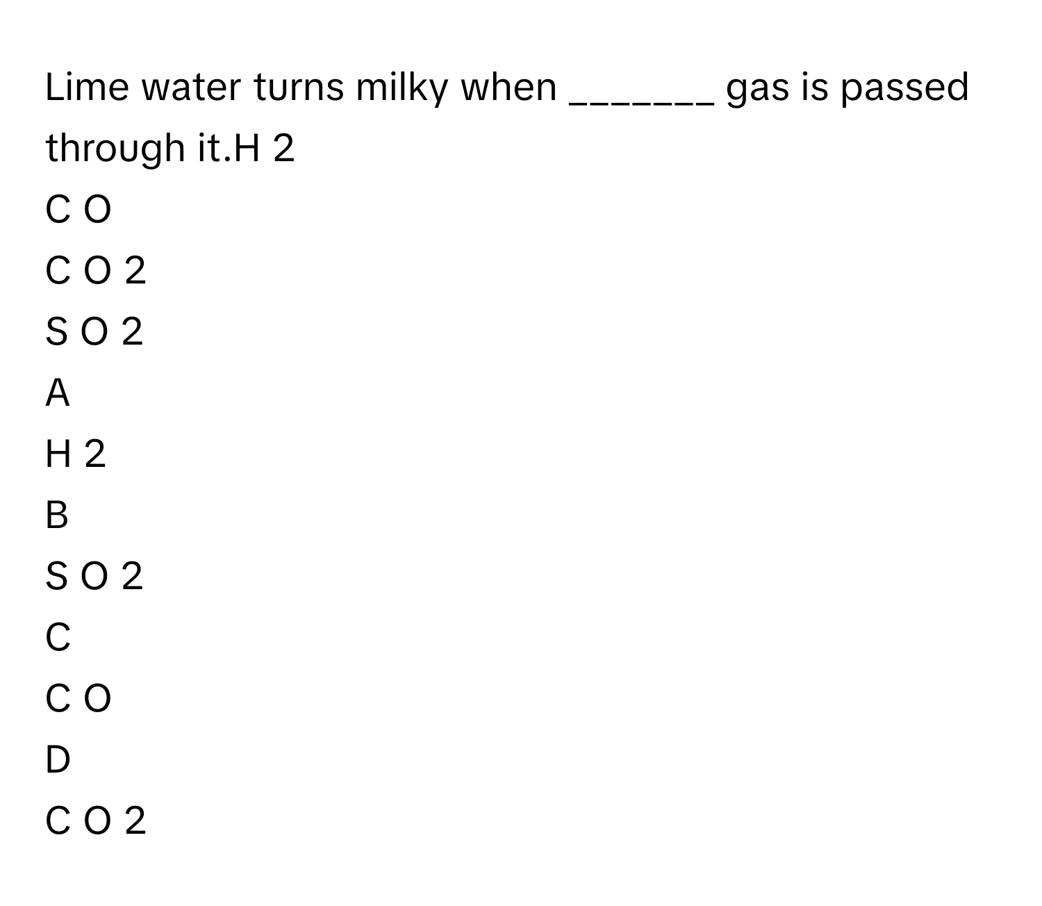 Lime water turns milky when _______ gas is passed through it.H     2         
C  O     
C  O     2         
S  O     2         

A  
H     2          


B  
S  O     2          


C  
C  O      


D  
C  O     2