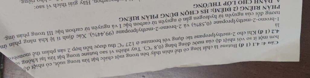 4.1 (1 đ) Butane là chất lỏng có thể nhìn thấy bên trong một chiếc bật lửa trong suốt, có nhiệt độ 
hơn một ít so với nhiệt độ của nước đóng băng (0,8°C) 1. Tuy nhiên vì sao butane trong bật lửa lại không số 
là thu được hỗn hợp 2 sản phẩm thể monobre 
4.2 (1 đ) Khi cho 2 -methylpropane tác dụng với bromine ở 127°C
1-bromo- 2 -methylpropane (0,58%) và 2 -bromo -2 -methylpropane (99,44% ) 0. Xác định tỉ lệ khả năng phản ứn 
tương đối của nguyên tử hydrogen gắn ở nguyên tử carbon bậc I và nguyên từ carbon bậc III trong phản ứng 
phàN RIÊNG (2 điẻM): HS chọN đúnG phàN RIÊNG 
carhon. Hãy giải thích vì sao: 
4 Dành cho lớp thường 
h o riêng.