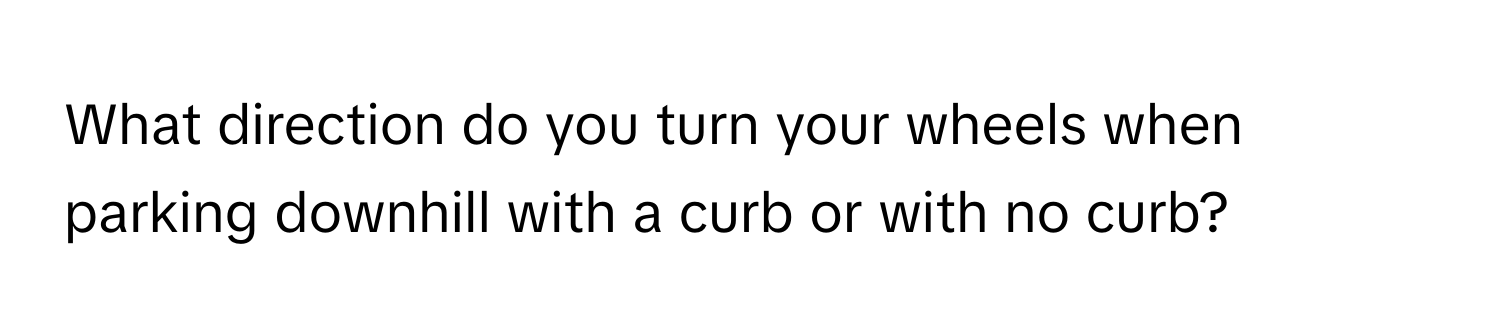 What direction do you turn your wheels when parking downhill with a curb or with no curb?