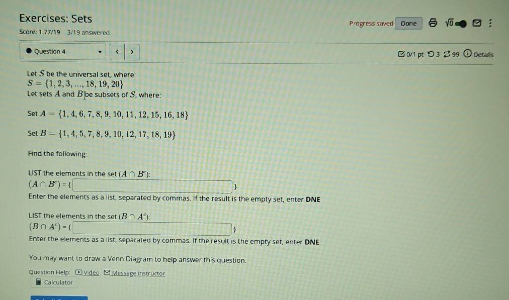 Sets sqrt(0)□ : 
Progress saved Done 
Score: 1.77/19 3/19 answered 
Question 4 < > □ 0/1 pt つ 3 $ 99 U Detalis 
Let S be the universal set, where:
S= 1,2,3,...,18,19,20
Let sets A and B ]oe subsets of S, where: 
Set A= 1,4,6,7,8,9,10,11,12,15,16,18
Set B= 1,4,5,7,8,9,10,12,17,18,19
Find the following: 
LIST the elements in the set (A∩ B^c) :
(A∩ B^c)= t□ 
Enter the elements as a list, separated by commas. If the result is the empty set, enter DNE 
LIST the elements in the set (B∩ A^c) :
(B∩ A^c)= □
Enter the elements as a list, separated by commas. If the result is the empty set, enter DNE 
You may want to draw a Venn Diagram to help answer this question. 
Question Help: - Video Message instructor 
Calculator