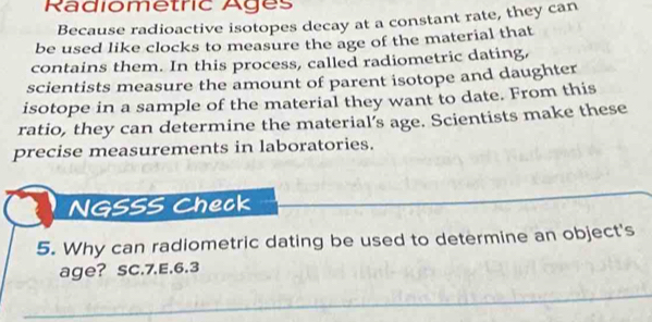 Radiometric Ages 
Because radioactive isotopes decay at a constant rate, they can 
be used like clocks to measure the age of the material that 
contains them. In this process, called radiometric dating, 
scientists measure the amount of parent isotope and daughter 
isotope in a sample of the material they want to date. From this 
ratio, they can determine the material’s age. Scientists make these 
precise measurements in laboratories. 
NGSSS Check 
5. Why can radiometric dating be used to determine an object's 
age? SC.7.E.6.3