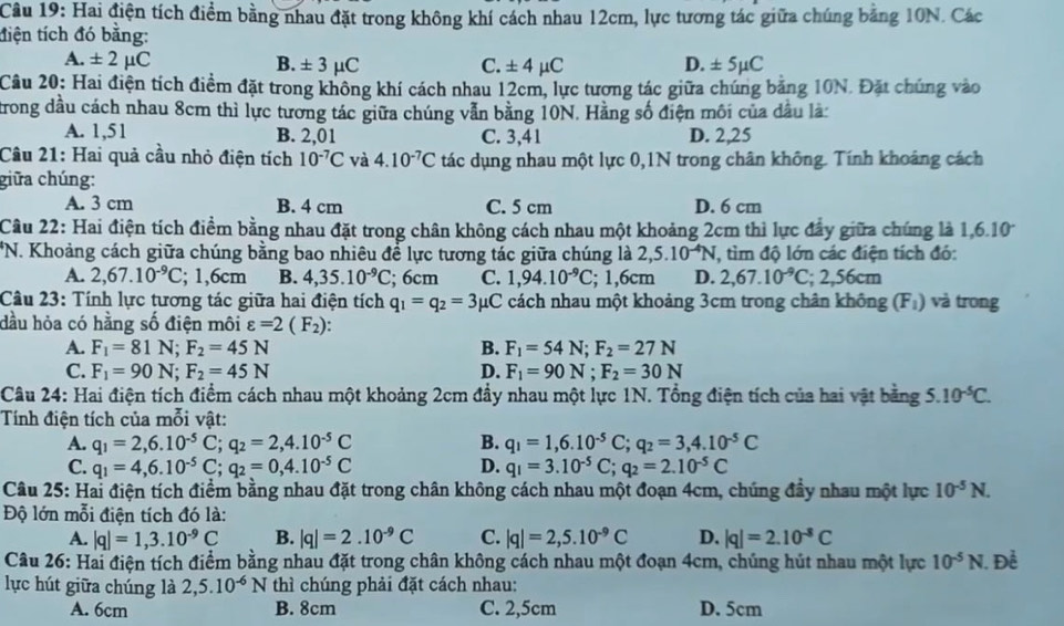 Hai điện tích điểm bằng nhau đặt trong không khí cách nhau 12cm, lực tương tác giữa chúng bảng 10N. Các
tiện tích đó bằng:
A. ± 2mu C B. ± 3mu C C. ± 4mu C D. ± 5mu C
Câu 20: Hai điện tích điểm đặt trong không khí cách nhau 12cm, lực tương tác giữa chúng bảng 10N. Đặt chúng vào
trong đầu cách nhau 8cm thì lực tương tác giữa chúng vẫn bằng 10N. Hằng số điện môi của dầu là:
A. 1,51 B. 2,01 C. 3,41 D. 2,25
Câu 21: Hai quả cầu nhỏ điện tích 10^(-7)C và 4.10^(-7)C tác dụng nhau một lực 0,1N trong chân không. Tính khoảng cách
giữa chúng:
A. 3 cm B. 4 cm C. 5 cm D. 6 cm
Câầu 22: Hai điện tích điểm bằng nhau đặt trong chân không cách nhau một khoảng 2cm thì lực đẩy giữa chúng là 1,6.10
*N. Khoảng cách giữa chúng bằng bao nhiêu để lực tương tác giữa chúng là 2,5.10^(-4)N , tìm độ lớn các điện tích đó:
A. 2,67.10^(-9)C; 1,6cm B. 4,35.10^(-9)C; 6cm C. 1,94.10^(-9)C; 1,6cm D. 2,67.10^(-9)C; 2,56cm
Câu 23: Tính lực tương tác giữa hai điện tích q_1=q_2=3mu C 2 cách nhau một khoảng 3cm trong chân không (F_1) và trong
dầu hỏa có hằng số điện môi varepsilon =2(F_2):
A. F_1=81N;F_2=45N B. F_1=54N;F_2=27N
C. F_1=90N;F_2=45N D. F_1=90N;F_2=30N
Câu 24: Hai điện tích điểm cách nhau một khoảng 2cm đầy nhau một lực 1N. Tổng điện tích của hai vật bằng 5.10^(-5)C.
Tính điện tích của mỗi vật:
A. q_1=2,6.10^(-5)C;q_2=2,4.10^(-5)C B. q_1=1,6.10^(-5)C;q_2=3,4.10^(-5)C
C. q_1=4,6.10^(-5)C;q_2=0,4.10^(-5)C D. q_1=3.10^(-5)C;q_2=2.10^(-5)C
Câu 25: Hai điện tích điểm bằng nhau đặt trong chân không cách nhau một đoạn 4cm, chúng đầy nhau một lực 10^(-5)N.
Độ lớn mỗi điện tích đó là:
A. |q|=1,3.10^(-9)C B. |q|=2.10^(-9)C C. |q|=2,5.10^(-9)C D. |q|=2.10^(-8)C
Câu 26: Hai điện tích điểm bằng nhau đặt trong chân không cách nhau một đoạn 4cm, chúng hút nhau một lực 10^(-5)N 1. Đề
lực hút giữa chúng là 2,5.10^(-6)N thì chúng phải đặt cách nhau:
A. 6cm B. 8cm C. 2,5cm D. 5cm