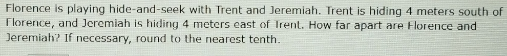 Florence is playing hide-and-seek with Trent and Jeremiah. Trent is hiding 4 meters south of 
Florence, and Jeremiah is hiding 4 meters east of Trent. How far apart are Florence and 
Jeremiah? If necessary, round to the nearest tenth.