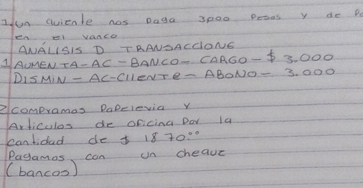 Iun qvicnte hos Daga 3000 pesos y de P 
enel vanco 
ANALISIS D TAANSACClONG 
AAUMEN TA-AC-BA VCO- CAR60-$ 3.000
DISMIN - AC-ClleNTe- ABONO=3.0 00
②compramos PaDelevia y 
Articulos de oFicina Dor la 
cantidad de f 1870°
Pagamas can un cheave 
(bancos)