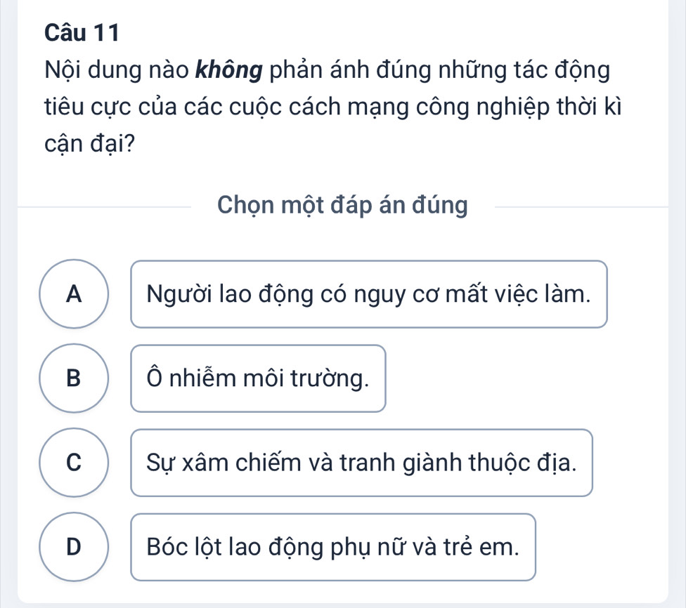 Nội dung nào không phản ánh đúng những tác động
tiêu cực của các cuộc cách mạng công nghiệp thời kì
cận đại?
Chọn một đáp án đúng
A Người lao động có nguy cơ mất việc làm.
B Ô nhiễm môi trường.
C Sự xâm chiếm và tranh giành thuộc địa.
D Bóc lột lao động phụ nữ và trẻ em.