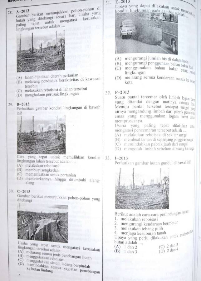 E-2013
28. A~2013
Gambar berikut menunjukkan pohon-pohon di  Upaya yang dapat dilakukan untuk memp 
hutan yang ditebangi secara liar. Usaha yang kondisi lingkungan pada gambar adalh
palingtepat untuk mengatasi kerusakan
ersebut adalah ....
(A) mengurangi jumlah bis di dalam kotz
(B) mengurangi penggunaan bahan bakar fo
(C) menggunakan bahan bakar yan  
(A) lahan dijadikan daerah pertanian
lingkungan
(B) melarang penduduk beraktivitas di kawasan (D) melarang semua kendaraan masuk ke daim 
kota
tersebut
(C) melakukan reboisasi di lahan tersebut
(D) menghukum perusak lingkungan 32. F-2013
Suatu pantai tercemar olch limbah logam bea
yang ditandai dengan matinya ratusan  
29. B-2013 Menuju pantai tersebut terdapat sungai y
Perhatikan gambar kondisi lingkungan di bawah
airnya mengandung limbah dari pabrik pemu
emas yang menggunakan logam berat um 
memprosesnya.
Usaha yang paling tepat dilakukan ma
mengatasi pencemaran tersebut adalah ....
(A) melakukan reboisasi di sekitar sunga
(B) membuat taman di sepanjang pinggiran sunjai
(C) memindahkan pabrik jauh dari sungai
D )  en  olah  limbah sebelum dibuang ke sap
Cara yang tepat untuk memulihkan kondisi 33. J-2013
lingkungan lahan tersebut adalah ....
A melakukan reboisasi Perhatikan gambar hutan gundul di bawah ini!
(B) membuat sengkedan
(C) memanfaatkan untuk pertanian
(D) membiarkannya hingga ditumbuhi alang-
alang
30. C-2013
Gambar berikut menunjukkan pohon-pohon yang
ditebangi
Berikut adalah cara-cara perlindungan hutan.
1. melakukan reboisasi
2.mengurangi kendaraan bermotor
3. melakukan tebang pilih
4. menjaga kesuburan tanah
Upaya yang perlu dilakukan untuk melesanka
hutan adalah ....
g tepat untuk mengatasi kerusakan (B) 1 dan 3 (A) 1 dan 2 (C) 2 dan 3
lingkungan tersebut adalah ....
(D) 2 dan 4
(A) melarang semua jenis penebangan hutan
(B) menggalakkan reboisasi
(C) menggalakkan sistem ladang berpindah
(D) memindahkan semua kegiatan penebangan
ke hutan lindung