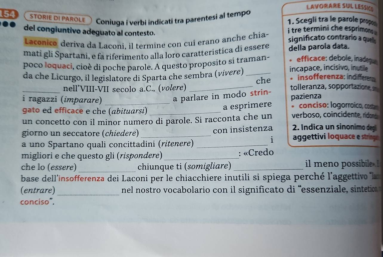 LAVORARE SUL LESSIC) 
154 STORIE DI PAROLE Coniuga i verbi indicati tra parentesi al tempo 1. Scegli tra le parole propos 
del congiuntivo adeguato al contesto. 
i tre temini c e espri 
Laconico deriva da Laconi, il termine con cui erano anche chia- 
significato contrario a quello 
mati gli Spartani, e fa riferimento alla loro caratteristica dí essere della parola data. 
poco loquaci, cioè di poche parole. A questo proposito si traman- efficace: debole, inadegua 
incapace, incisivo, inutile 
da che Licurgo, il legislatore di Sparta che sembra (vívere) _insofferenza: indifferenz 
che 
_nell’VIII-VII secolo a.C., (volere) _tolleranza, sopportazione, s 
a parlare in modo strin- pazienza 
i ragazzi (imparare) _conciso: logorroico, costar 
gato ed efficace e che (abituarsi)_ 
a esprimere 
un concetto con il minor numero di parole. Si racconta che un verboso, coincidente, ridands 
giorno un seccatore (chiedere)_ 
con insistenza 2. Indica un sinonimo degi 
i aggettivi loquace e string 
a uno Spartano quali concittadini (ritenere)_ 
migliori e che questo gli (rispondere)_ : «Credo 
che lo (essere) _chiunque ti (somigliare) _il meno possibile . 
base dell’insofferenza dei Laconi per le chiacchiere inutili si spiega perché l'aggettivo la 
(entrare) _ nel nostro vocabolario con il significato di 'essenziale sintetic 
conciso”.