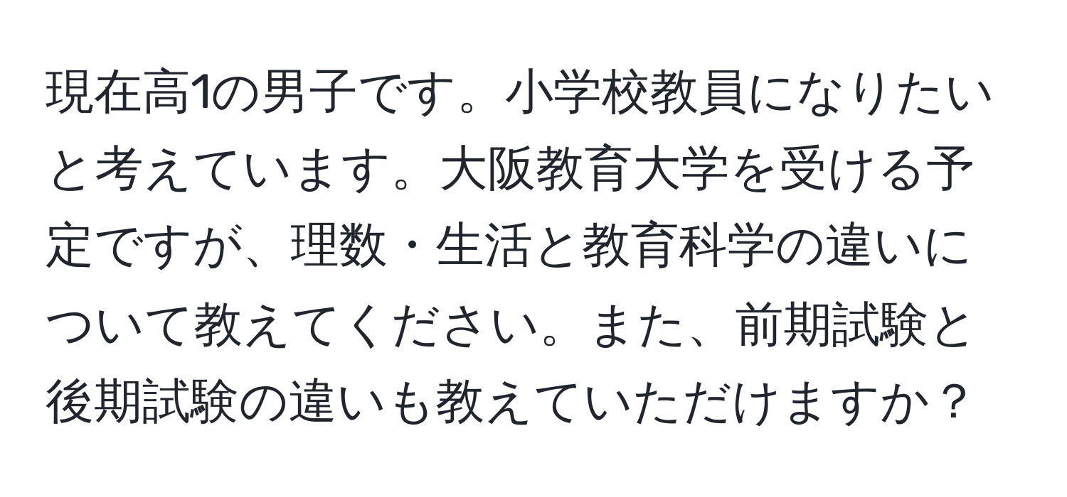 現在高1の男子です。小学校教員になりたいと考えています。大阪教育大学を受ける予定ですが、理数・生活と教育科学の違いについて教えてください。また、前期試験と後期試験の違いも教えていただけますか？