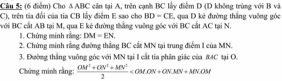 Cho △ ABC cân tại A, trên cạnh BC lấy điểm D (D không trùng với B và 
C), trên tia đối của tia CB lấy điểm E sao cho BD=CE ,, qua D kẻ đường thắng vuông góc 
với BC cắt AB tại M, qua E kẻ đường thẳng vuông góc với BC cắt AC tại N. 
1. Chứng minh rằng: DM=EN. 
2. Chứng minh rằng đường thắng BC cắt MN tại trung điểm I của MN. 
3. Đường thẳng vuông góc với MN tại I cắt tia phân giác của BAC tại O. 
Chứng minh rằng:  (OM^2+ON^2+MN^2)/2 