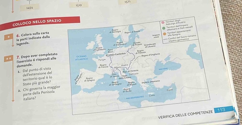 1571
1519
1454 
COLLOCO NELLO SPAZI 
* 6. Colora sulla carta 
le parti indicate dalla 
legenda. 
** 7. Dopo aver completato 
l'esercizio 6 rispondi alle 
domande. 
1. Dal punto di vista 
dell’estensione del 
territorio qual è lo 
Stato più grande? 
2. Chi governa la maggior 
parte della Penisola 
italiana? 
V113