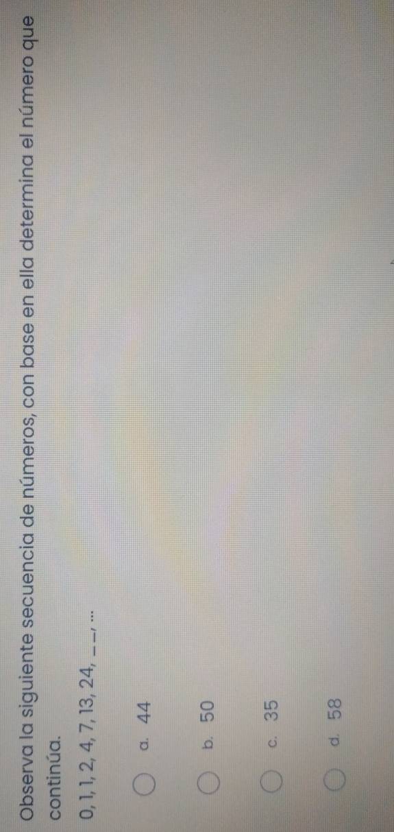 Observa la siguiente secuencia de números, con base en ella determina el número que
continúa.
0, 1, 1, 2, 4, 7, 13, 24, _! …
a. 44
b. 50
c. 35
d. 58