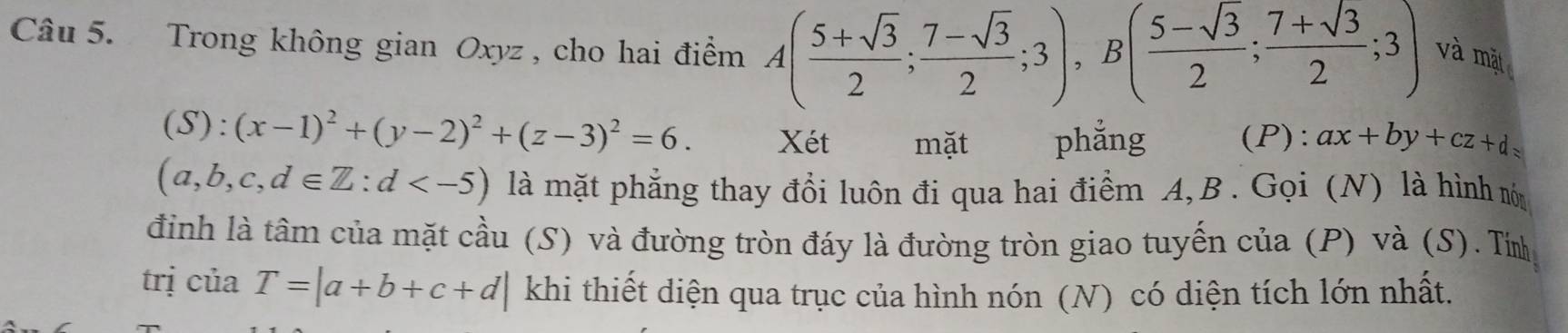 Trong không gian Oxyz , cho hai điểm A( (5+sqrt(3))/2 ; (7-sqrt(3))/2 ;3), B( (5-sqrt(3))/2 ; (7+sqrt(3))/2 ;3) và mặt
(S):(x-1)^2+(y-2)^2+(z-3)^2=6. Xét mặt phẳng (P): ax+by+cz+d=
(a,b,c,d∈ Z:d là mặt phẳng thay đổi luôn đi qua hai điểm A, B. Gọi (N) là hình món 
đỉnh là tâm của mặt cầu (S) và đường tròn đáy là đường tròn giao tuyến của (P) và (S). Tín 
trị ciaT=|a+b+c+d| khi thiết diện qua trục của hình nón (N) có diện tích lớn nhất.