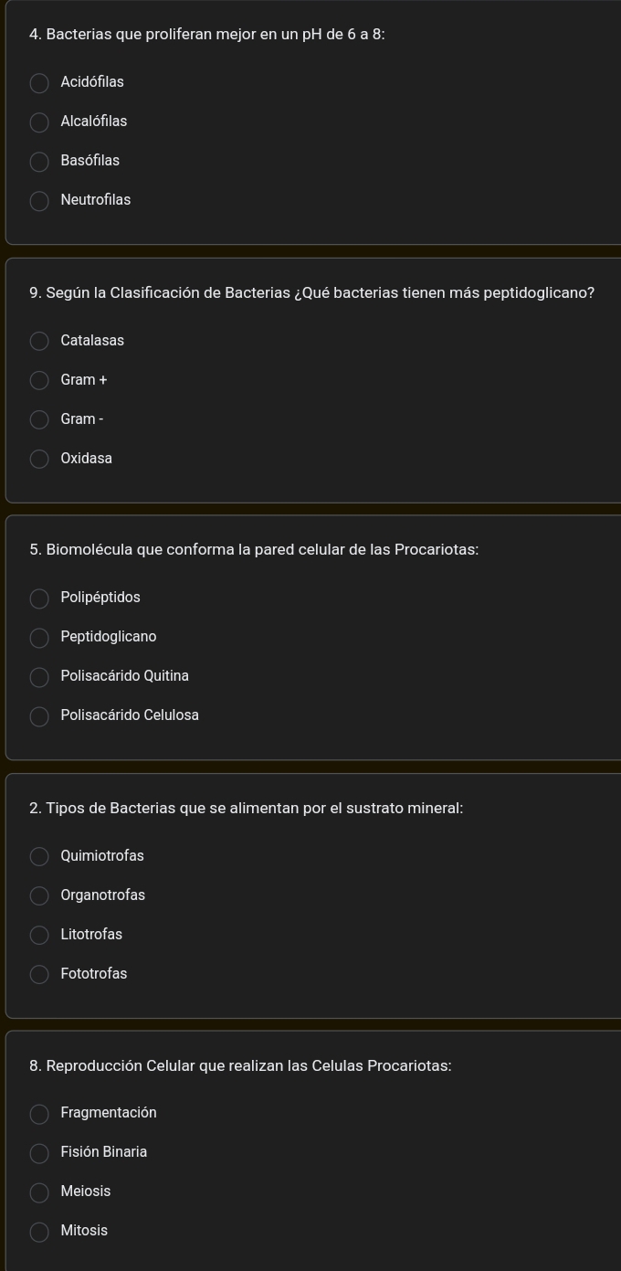 Bacterias que proliferan mejor en un pH de 6 a 8:
Acidófilas
Alcalófilas
Basófilas
Neutrofilas
9. Según la Clasificación de Bacterias ¿Qué bacterias tienen más peptidoglicano?
Catalasas
Gram +
Gram -
Oxidasa
5. Biomolécula que conforma la pared celular de las Procariotas:
Polipéptidos
Peptidoglicano
Polisacárido Quitina
Polisacárido Celulosa
2. Tipos de Bacterias que se alimentan por el sustrato mineral:
Quimiotrofas
Organotrofas
Litotrofas
Fototrofas
8. Reproducción Celular que realizan las Celulas Procariotas:
Fragmentación
Fisión Binaria
Meiosis
Mitosis