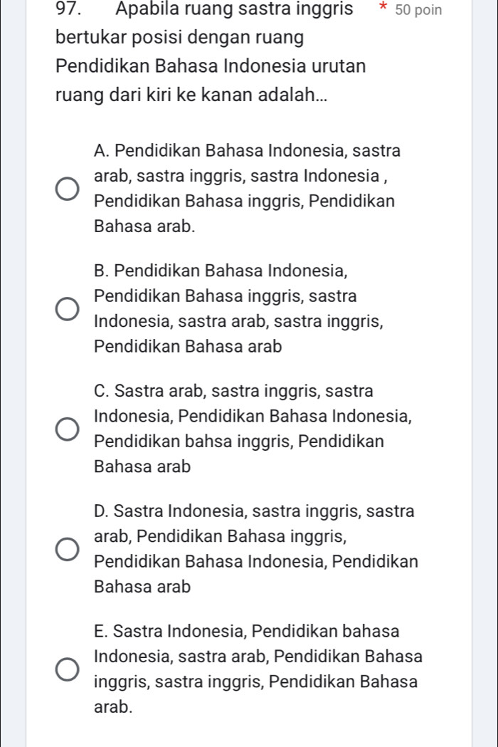 Apabila ruang sastra inggris * 50 poin
bertukar posisi dengan ruang
Pendidikan Bahasa Indonesia urutan
ruang dari kiri ke kanan adalah...
A. Pendidikan Bahasa Indonesia, sastra
arab, sastra inggris, sastra Indonesia ,
Pendidikan Bahasa inggris, Pendidikan
Bahasa arab.
B. Pendidikan Bahasa Indonesia,
Pendidikan Bahasa inggris, sastra
Indonesia, sastra arab, sastra inggris,
Pendidikan Bahasa arab
C. Sastra arab, sastra inggris, sastra
Indonesia, Pendidikan Bahasa Indonesia,
Pendidikan bahsa inggris, Pendidikan
Bahasa arab
D. Sastra Indonesia, sastra inggris, sastra
arab, Pendidikan Bahasa inggris,
Pendidikan Bahasa Indonesia, Pendidikan
Bahasa arab
E. Sastra Indonesia, Pendidikan bahasa
Indonesia, sastra arab, Pendidikan Bahasa
inggris, sastra inggris, Pendidikan Bahasa
arab.