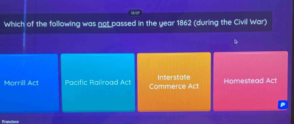 23/27
Which of the following was not passed in the year 1862 (during the Civil War)
D
Interstate
Morrill Act Pacific Railroad Act Commerce Act Homestead Act
P
Francisco