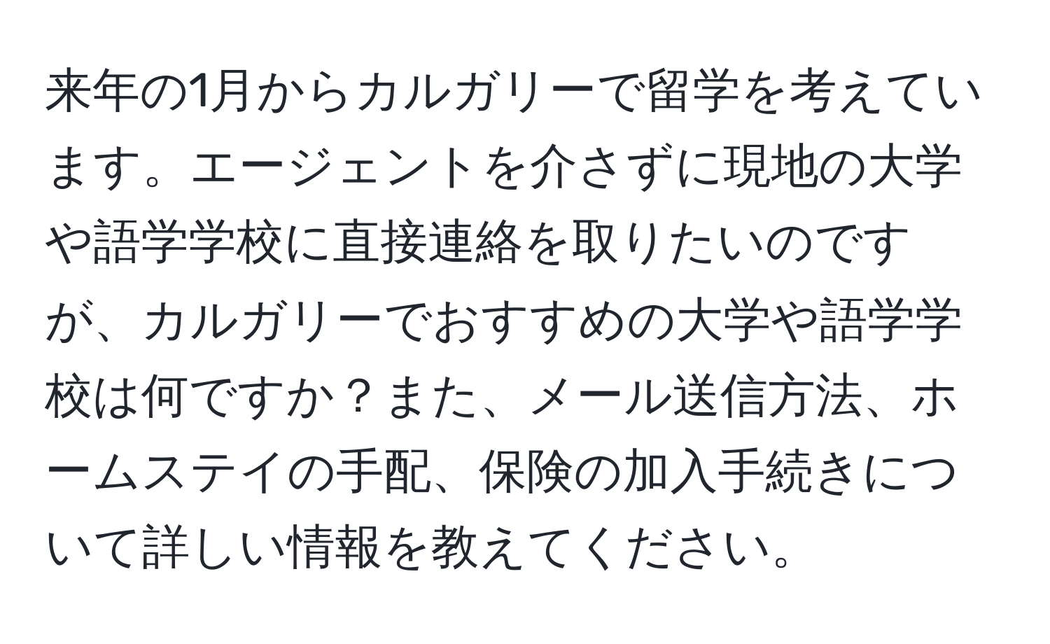 来年の1月からカルガリーで留学を考えています。エージェントを介さずに現地の大学や語学学校に直接連絡を取りたいのですが、カルガリーでおすすめの大学や語学学校は何ですか？また、メール送信方法、ホームステイの手配、保険の加入手続きについて詳しい情報を教えてください。