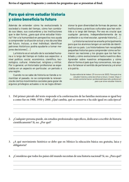 Revisa el siguiente fragmento y contesta las preguntas que se presentan al final.
Para qué sirve estudiar historia
y cómo beneficia tu futuro
Además de entender cómo ha evolucionado la sionar la gran diversidad de formas de pensar, de
sociedad a través del tiempo, cómo han cambia- instituciones y prácticas culturales que han exis-
do sus ideas, sus costumbres y las instituciones tido a lo largo del tiempo. Por eso es crucial que
que le dan forma, ¿para qué sirve estudiar histo cualquier persona, independientemente de su
ria? Ver a la humanidad en perspectiva nos ayuda profesión o su nivel escolar, aprenda historia [...]
a comprender la situación actual y nos da una idea La historia nacional se enseña principalmente
del futuro. Incluso, a nível individual, identificar
patrones históricos podría ayudarte a tomar me para que los alumnos tengan un sentido de identi-
dad con su pais. Los historiadores han recopilado
jores decisiones [..] pequeñas historias para comprender cómo se for
La historia es el estudio de la sociedad huma- maron las naciones y los grupos que los han ha-
na a lo largo del tiempo en todos sus aspectos: a bitado y cómo evolucionaron hasta nuestros días
nivel político, social, económico, científico, tec- Aprender sobre nuestros antepasados y cómo
nológico, cultural, intelectual, religioso y militar dieron forma al pais que hoy conocemos, nos ayu-
Por lo general, un historiador profesional se espe- da a fortalecer el sentido de pertenencia y el amor
cializa en un aspecto en particular, un período o a la patria.
una región.
Cuando no se sabe de historia se tiende a ro Equipo editorial de lndeed. (31 de enero de 2023). Para qué sirve
mantizar el pasado, no se comprende la relevan estudiar historia y cómo beneficia tu futuro. Indeed. https://
cia de ciertos movimientos sociales para gozar de mx.indeed.com/orientacion-profesionalcesarrollo-profesionalA
algunos privilegios actuales o no se logra dimen- para-que-sirve-estudiar-historia
1. Del primer párrafo del texto responde si la conformación de las familias mexicanas es igual hoy
a como fue en 1900, 1950 y 2000. ¿Qué cambia, qué se conserva o ha sido igual en cada época?
_
_
_
2. ¿Cualquier persona puede, sin estudios profesionales específicos, dedicarse a escribir de historia
cientificamente? Sí, no. ¿Por qué?
_
_
_
3. ¿A qué movimiento histórico se debe que en México la educación básica sea gratuita, laica y
obligatoria?
_
4. ¿Consideras que todos los países del mundo necesitan de una historia nacional? Sí, no. ¿Para qué?
_
_
_