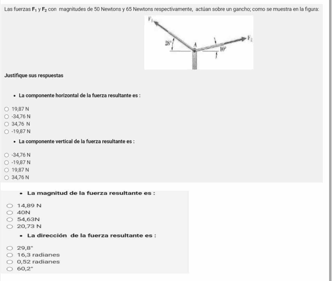 Las fuerzas F_1 F_2 con magnitudes de 50 Newtons y 65 Newtons respectivamente, actúan sobre un gancho; como se muestra en la figura:
F_1
F_2
28° A
10°
Justifique sus respuestas
La componente horizontal de la fuerza resultante es :
19,87 N
-34,76 N
34,76 N
-19,87 N
La componente vertical de la fuerza resultante es :
-34,76 N
-19,87 N
19,87 N
34,76 N
La magnitud de la fuerza resultante es :
14,89 N
40N
54,63N
20,73 N
La dirección de la fuerza resultante es :
29,8°
16,3 radianes
0,52 radianes
60,2°