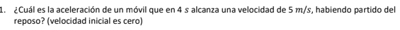 ¿Cuál es la aceleración de un móvil que en 4 s alcanza una velocidad de 5 m/s, habiendo partido del 
reposo? (velocidad inicial es cero)