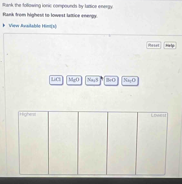 Rank the following ionic compounds by lattice energy. 
Rank from highest to lowest lattice energy. 
View Available Hint(s) 
Reset Help 
LiCl MgO Na_2S BeO Na_2O