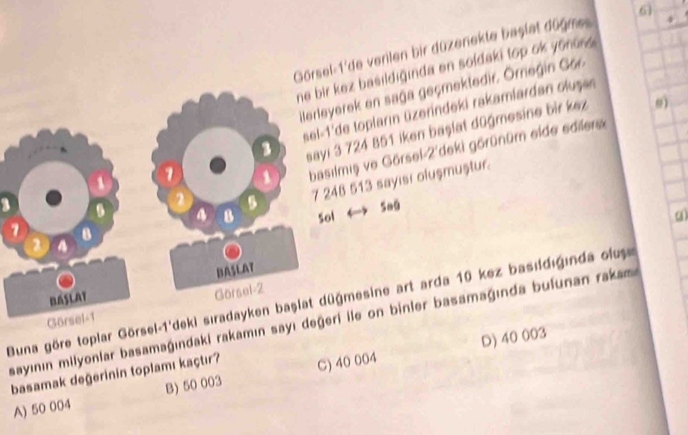 Görsel-1'de verilen bir düzenekte baştat dügme 6 + 
ez basildiginda en soldaki top ok yonun .
erek en saga geçmektedir. Ornegin Gor
de topların üzerindeki rakamlardan oluşan
3 724 851 iken başlat düğmesine bir kez 9)
miş ve Görsel-2'deki görünüm elde edilers
8 513 sayisi oluşmuştur
← 5oo
a)
Buna göre toplar Görsel-1'ğmesine art arda 10 kez basıdıginda ous
sayının milyonlar basamaġındaki rakamın sayı i ile on binler basamagında bufunan rakas
D) 40 003
basamak değerinin toplamı kaçtır?
A) 50 004 B) 50 003 C) 40 004