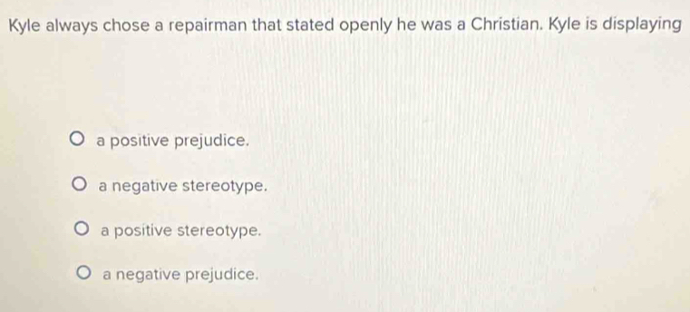 Kyle always chose a repairman that stated openly he was a Christian. Kyle is displaying
a positive prejudice.
a negative stereotype.
a positive stereotype.
a negative prejudice.