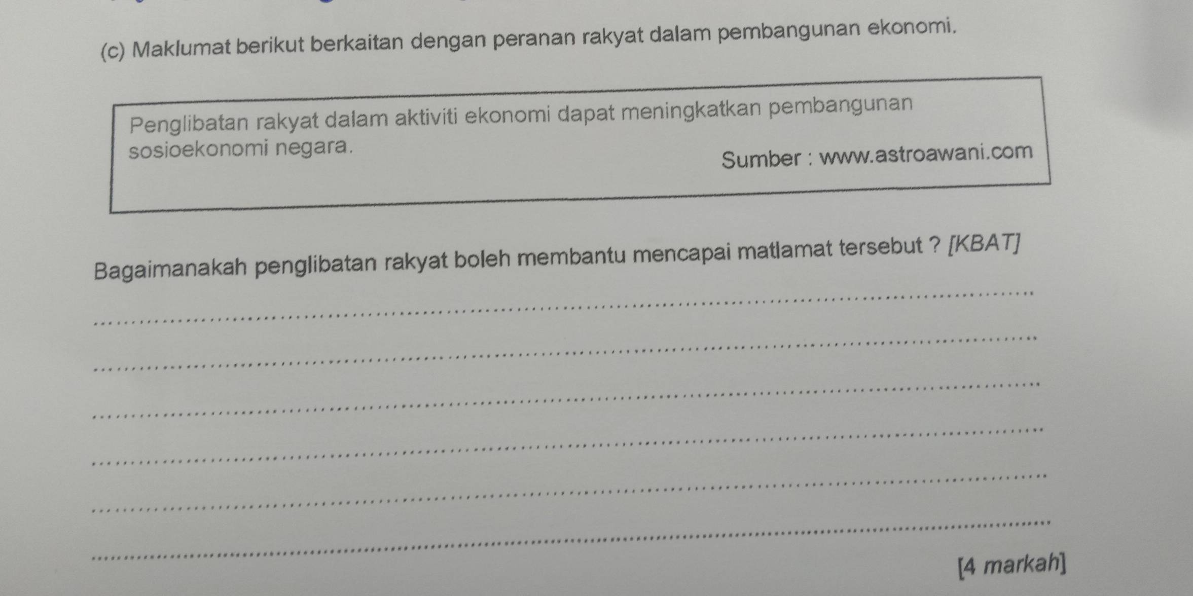 Maklumat berikut berkaitan dengan peranan rakyat dalam pembangunan ekonomi. 
Penglibatan rakyat dalam aktiviti ekonomi dapat meningkatkan pembangunan 
sosioekonomi negara. 
Sumber : www.astroawani.com 
_ 
Bagaimanakah penglibatan rakyat boleh membantu mencapai matlamat tersebut ? [KBAT] 
_ 
_ 
_ 
_ 
_ 
[4 markah]