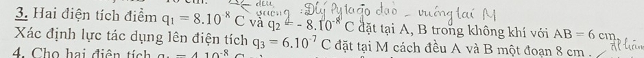 Hai điện tích điểm q_1=8.10^(-8)C và q_2=-8.10^(-8)C đặt tại A, B trong không khí với AB=6cm
Xác định lực tác dụng lên điện tích q_3=6.10^(-7)C đặt tại M cách đều A và B một đoạn 8 cm. 
4. Cho hai điện tích a. -410^(-8)