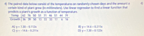 The paired data below consist of the temperatures on randomly cho sen days and the amount a 4)
certain kind of plant grew (in millimeters). Use linear regression to find a linear function that
predicts a plant's growth as a function of temperature.
A) y=7.30-0.112x B) y=14.6+0.211x
C) y=-14.6-0.211x D) y=7.30+0.122x