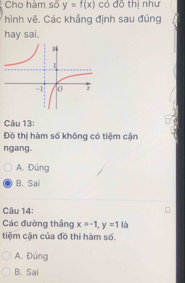 Cho hàm số y=f(x) có đô thị như
hình vẽ. Các khẳng định sau đúng
hay sai.
Câu 13:
Đồ thị hàm số không có tiệm cận
ngang.
A. Đúng
B. Sai
Câu 14:
Các đường thẳng x=-1, y=1 là
tiệm cận của đồ thi hàm số.
A. Đúng
B. Sai