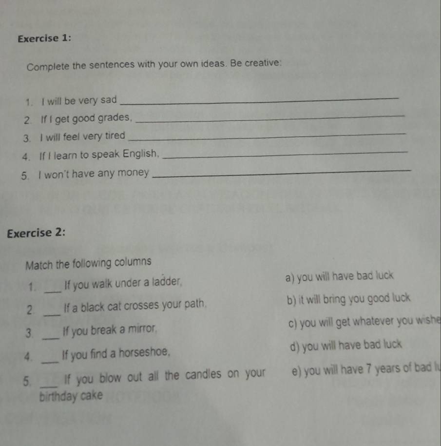 Complete the sentences with your own ideas. Be creative:
1. I will be very sad
_
2. If I get good grades,
_
3. I will feel very tired
_
4. If I learn to speak English,
_
5. I won't have any money
_
Exercise 2:
Match the following columns
1. _If you walk under a ladder, a) you will have bad luck
2 _If a black cat crosses your path. b) it will bring you good luck
3. _If you break a mirror, c) you will get whatever you wishe
4. _If you find a horseshoe, d) you will have bad luck
5. _If you blow out all the candles on your e) you will have 7 years of bad l
birthday cake