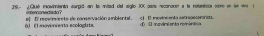 29.- ¿Qué movimiento surgió en la mitad del siglo XX para reconocer a la naturaleza como un ser vivo (
interconectado?
a) El movimiento de conservación ambiental. c) El movimiento antropocentrista.
b) El movimiento ecologista. d) El movimiento romántico.