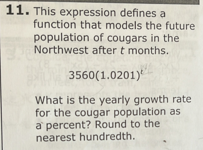 This expression defines a 
function that models the future 
population of cougars in the 
Northwest after t months.
3560(1.0201)^t
What is the yearly growth rate 
for the cougar population as 
a percent? Round to the 
nearest hundredth.