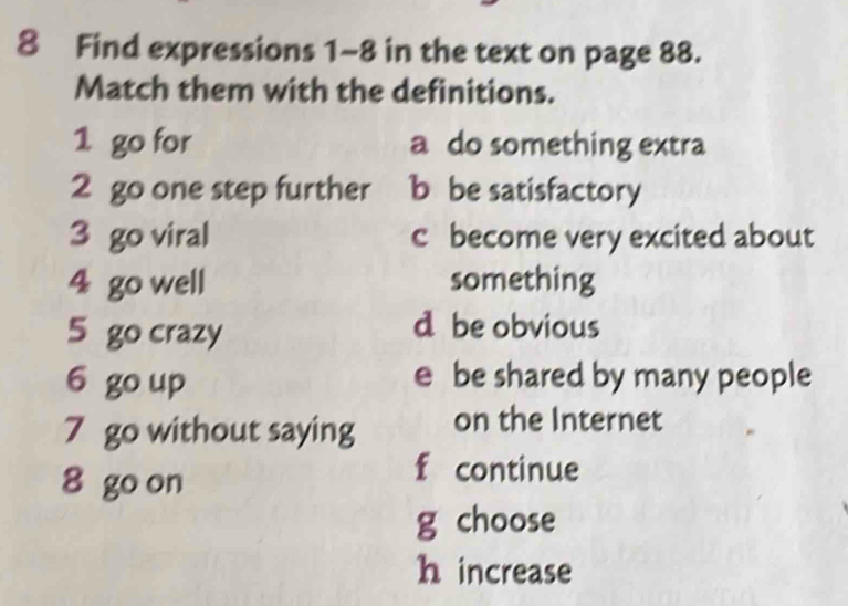 Find expressions 1~8 in the text on page 88.
Match them with the definitions.
1 go for a do something extra
2 go one step further b be satisfactory
3 go viral c become very excited about
4 go well something
5 go crazy d be obvious
6 go up e be shared by many people
7 go without saying on the Internet
8 go on
f continue
g choose
h increase