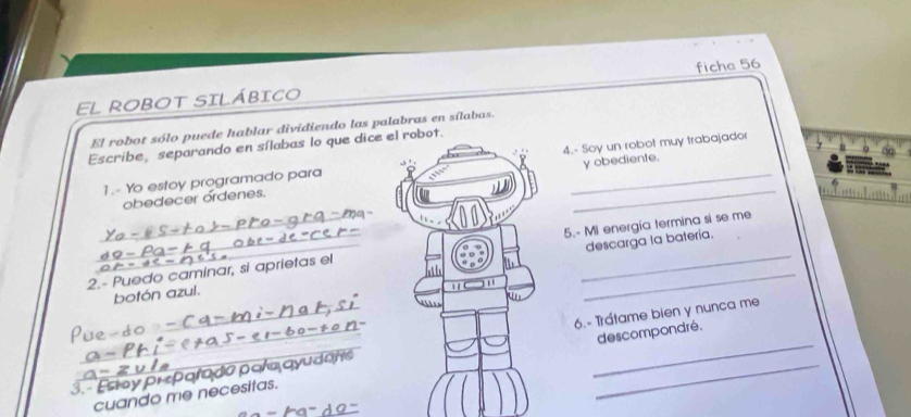 EL ROBOT SILÁBICO ficha 56 
El robot sólo puede hablar dividiendo las palabras en sílabas. 
Escribe, separando en sílabas lo que dice el robot. 
1.- Yo estoy programado para 4.- Soy un robot muy trabajador 
obedecer ordenes. _y obediente. 
descarga la batería. 
2.- Puedo caminar, si aprietas el 5.- Mi energía termina si se me 
botón azul. 


3. - Esty prparado par AC 6.- Trátame bien y nunca me 
cuando me necesitas. descompondré.