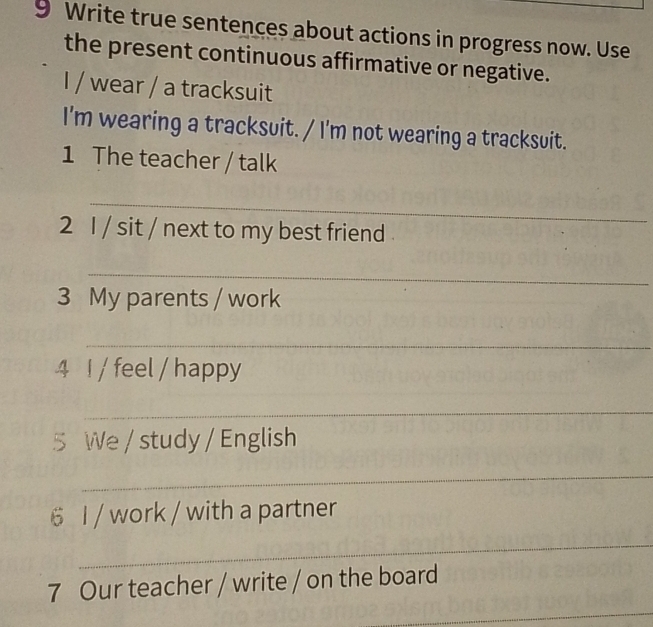 Write true sentences about actions in progress now. Use 
the present continuous affirmative or negative. 
I / wear / a tracksuit 
I'm wearing a tracksuit. / I'm not wearing a tracksuit. 
1 The teacher / talk 
_ 
2 1 / sit / next to my best friend . 
_ 
3 My parents / work 
_ 
4 I / feel / happy 
_ 
5 We / study / English 
_ 
6 I / work / with a partner 
_ 
7 Our teacher / write / on the board 
_