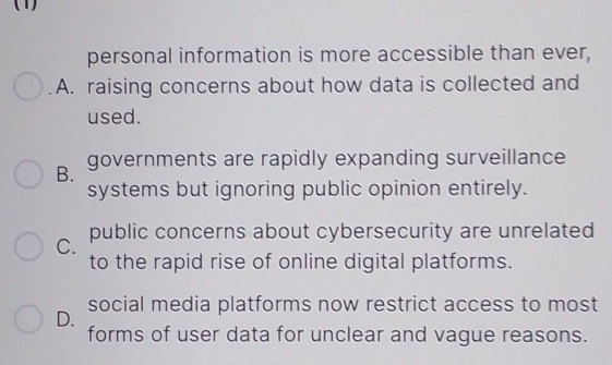 (1)
personal information is more accessible than ever,
A. raising concerns about how data is collected and
used.
B. governments are rapidly expanding surveillance
systems but ignoring public opinion entirely.
C. public concerns about cybersecurity are unrelated
to the rapid rise of online digital platforms.
D. social media platforms now restrict access to most
forms of user data for unclear and vague reasons.