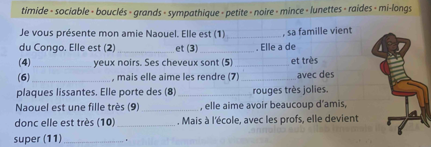 timide - sociable - bouclés » grands - sympathique - petite » noire + mince » lunettes » raides » mi-longs 
Je vous présente mon amie Naouel. Elle est (1) _, sa famille vient 
du Congo. Elle est (2) _et (3) _. Elle a de 
(4) _yeux noirs. Ses cheveux sont (5) _et très 
(6) _, mais elle aime les rendre (7) _avec des 
plaques lissantes. Elle porte des (8) _rouges très jolies. 
Naouel est une fille très (9) _, elle aime avoir beaucoup d’amis, 
donc elle est très (10)_ . Mais à l'école, avec les profs, elle devient 
super (11)_ 
.