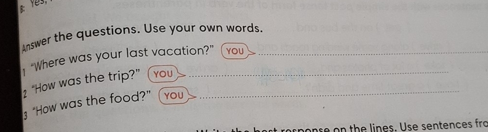 B: Yes, 
Answer the questions. Use your own words. 
“Where was your last vacation?” YOU 
_ 
2 “How was the trip?” YOU_ 
3 “How was the food?” YOU 
onse on the lines. Use sentences fro