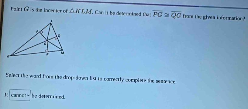 Point G is the incenter of △ KLM Can it be determined that overline PG≌ overline QG from the given information?
Select the word from the drop-down list to correctly complete the sentence.
It cannotbe determined.