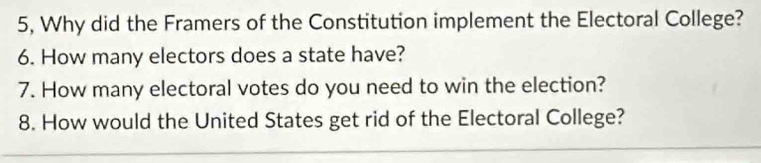 5, Why did the Framers of the Constitution implement the Electoral College? 
6. How many electors does a state have? 
7. How many electoral votes do you need to win the election? 
8. How would the United States get rid of the Electoral College?