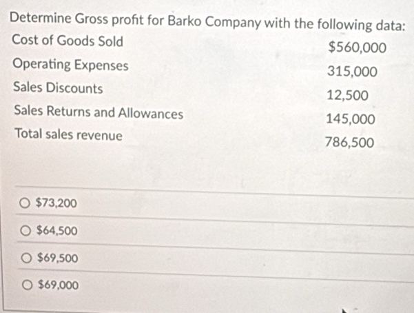 Determine Gross proft for Barko Company with the following data:
Cost of Goods Sold $560,000
Operating Expenses 315,000
Sales Discounts
12,500
Sales Returns and Allowances
145,000
Total sales revenue 786,500
$73,200
$64,500
$69,500
$69,000